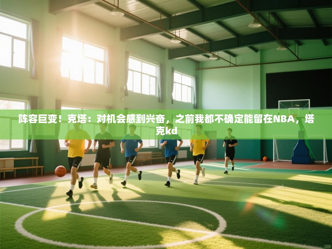 阵容巨变！克塔：对机会感到兴奋，之前我都不确定能留在NBA，塔克kd