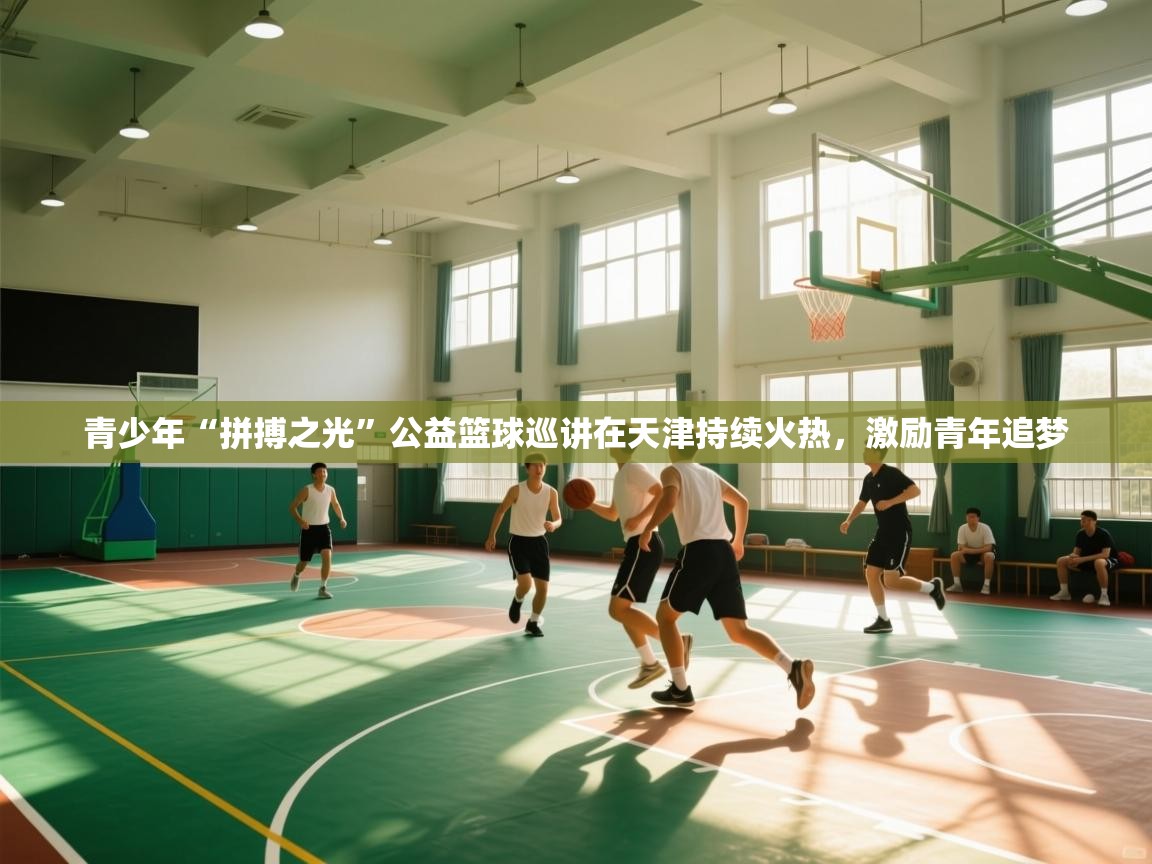 青少年“拼搏之光”公益篮球巡讲在天津持续火热，激励青年追梦